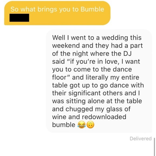 document - So what brings you to Bumble Well I went to a wedding this weekend and they had a part of the night where the Dj said "if you're in love, I want you to come to the dance floor" and literally my entire table got up to go dance with their signifi