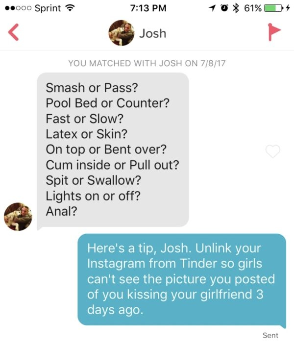 document - .000 Sprint 10 61% 4 Josh You Matched With Josh On 7817 Smash or Pass? Pool Bed or Counter? Fast or Slow? Latex or Skin? On top or Bent over? Cum inside or Pull out? Spit or Swallow? Lights on or off? Anal? Here's a tip, Josh. Unlink your Insta