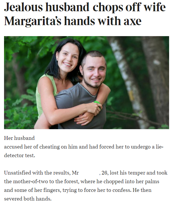 Jealous husband chops off wife Margarita's hands with axe Her husband accused her of cheating on him and had forced her to undergo a lie detector test. Unsatisfied with the results, Mr 2 6, lost his temper and took the motheroftwo to the forest, where he…