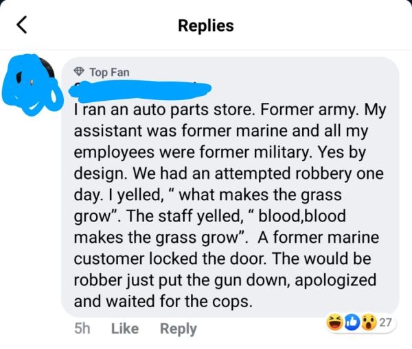point - Replies Top Fan I ran an auto parts store. Former army. My assistant was former marine and all my employees were former military. Yes by design. We had an attempted robbery one day. I yelled," what makes the grass grow. The staff yelled, blood,blo