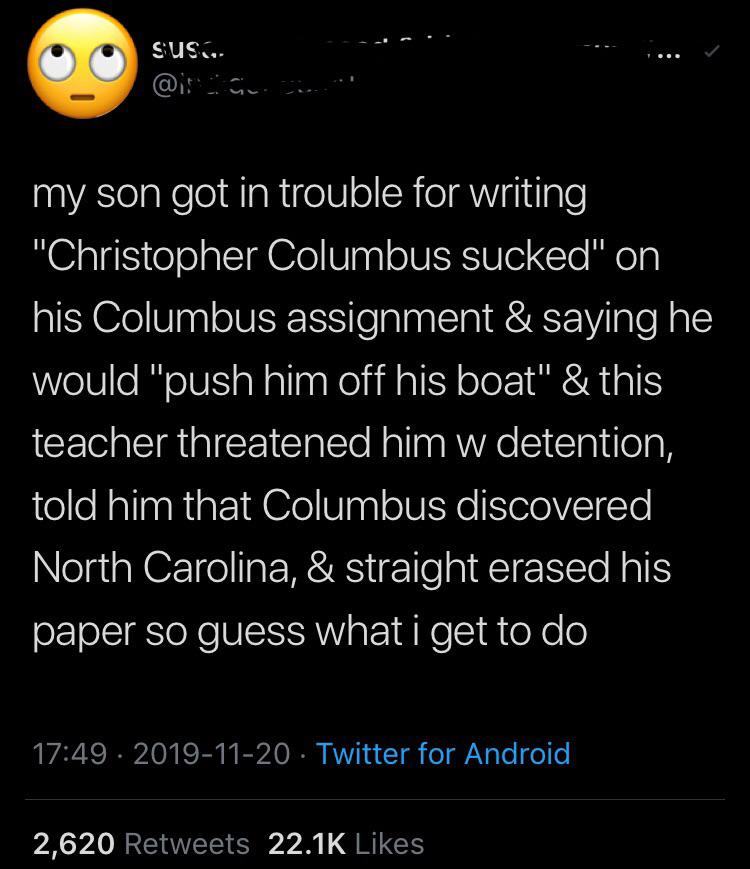 atmosphere - susu. my son got in trouble for writing "Christopher Columbus sucked" on his Columbus assignment & saying he would "push him off his boat" & this teacher threatened him w detention, told him that Columbus discovered North Carolina, & straight
