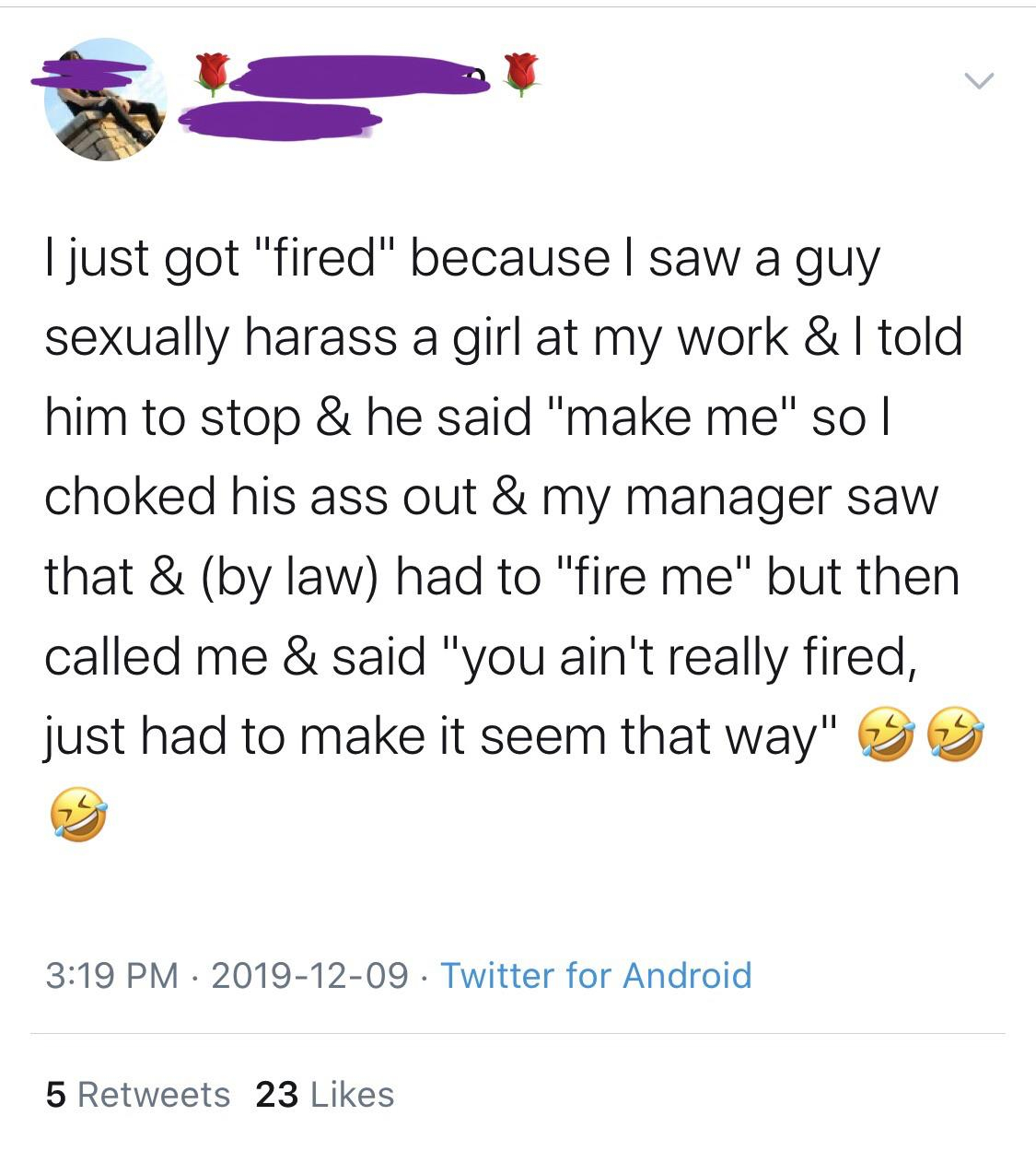 point - I just got "fired" because I saw a guy sexually harass a girl at my work & I told him to stop & he said "make me" so | choked his ass out & my manager saw that & by law had to "fire me" but then called me & said "you ain't really fired, just had t