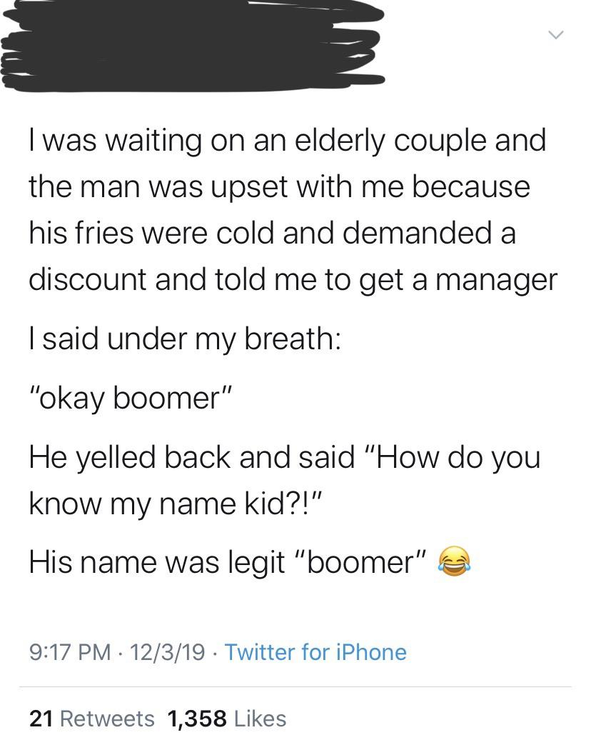 document - I was waiting on an elderly couple and the man was upset with me because his fries were cold and demanded a discount and told me to get a manager I said under my breath "okay boomer" He yelled back and said "How do you know my name kid?!" His n
