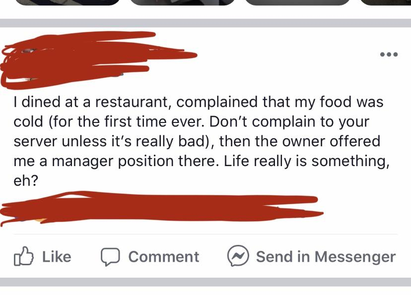 angle - I dined at a restaurant, complained that my food was cold for the first time ever. Don't complain to your server unless it's really bad, then the owner offered me a manager position there. Life really is something, eh? Comment @ Send in Messenger