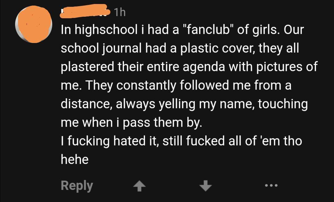 angle - 1h In highschool i had a "fanclub" of girls. Our school journal had a plastic cover, they all plastered their entire agenda with pictures of me. They constantly ed me from a distance, always yelling my name, touching me when i pass them by. I fuck