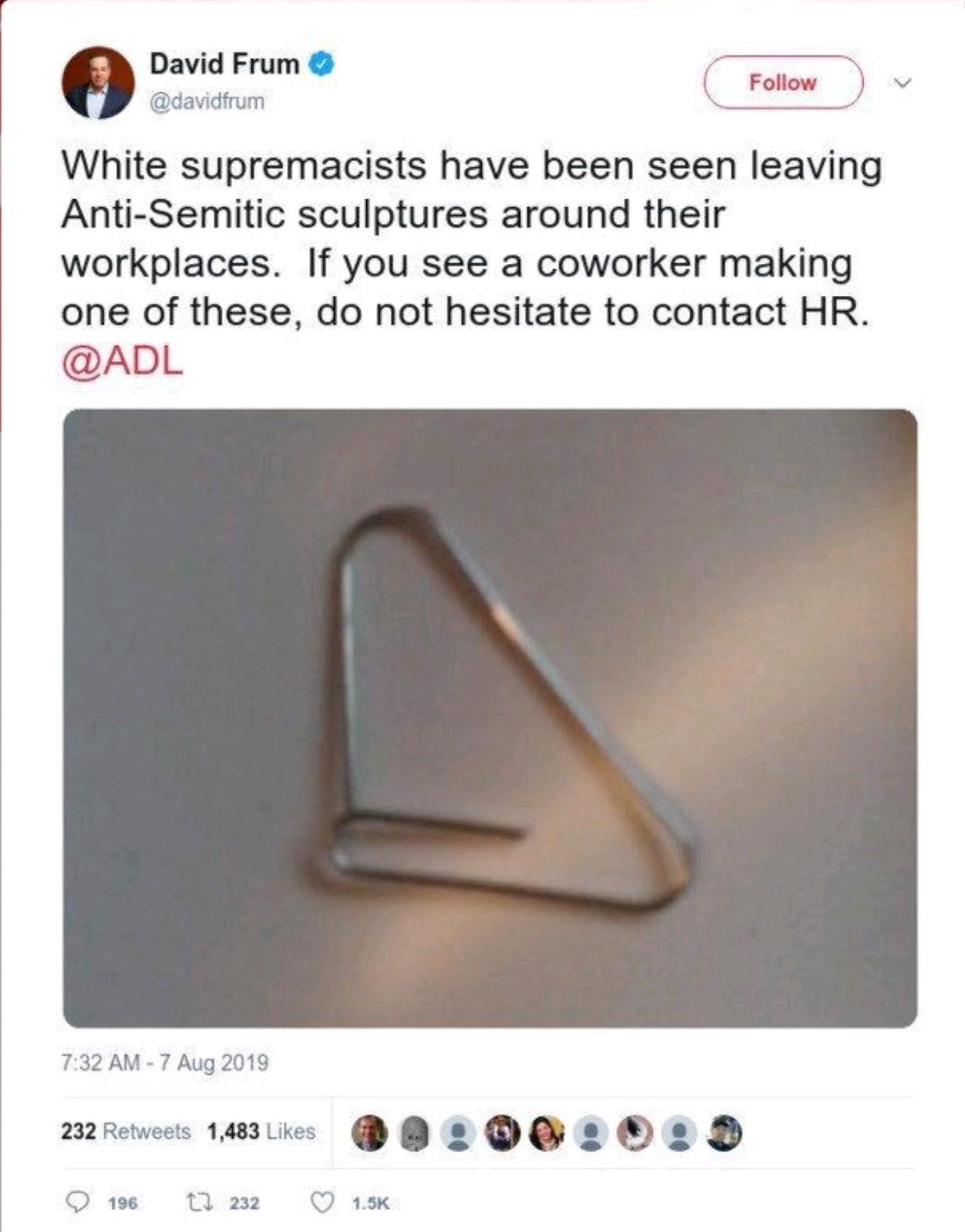 paper clip jew nose - David Frum White supremacists have been seen leaving AntiSemitic sculptures around their workplaces. If you see a coworker making one of these, do not hesitate to contact Hr. 232 1,483 .00. 5 9 196 13 232 2