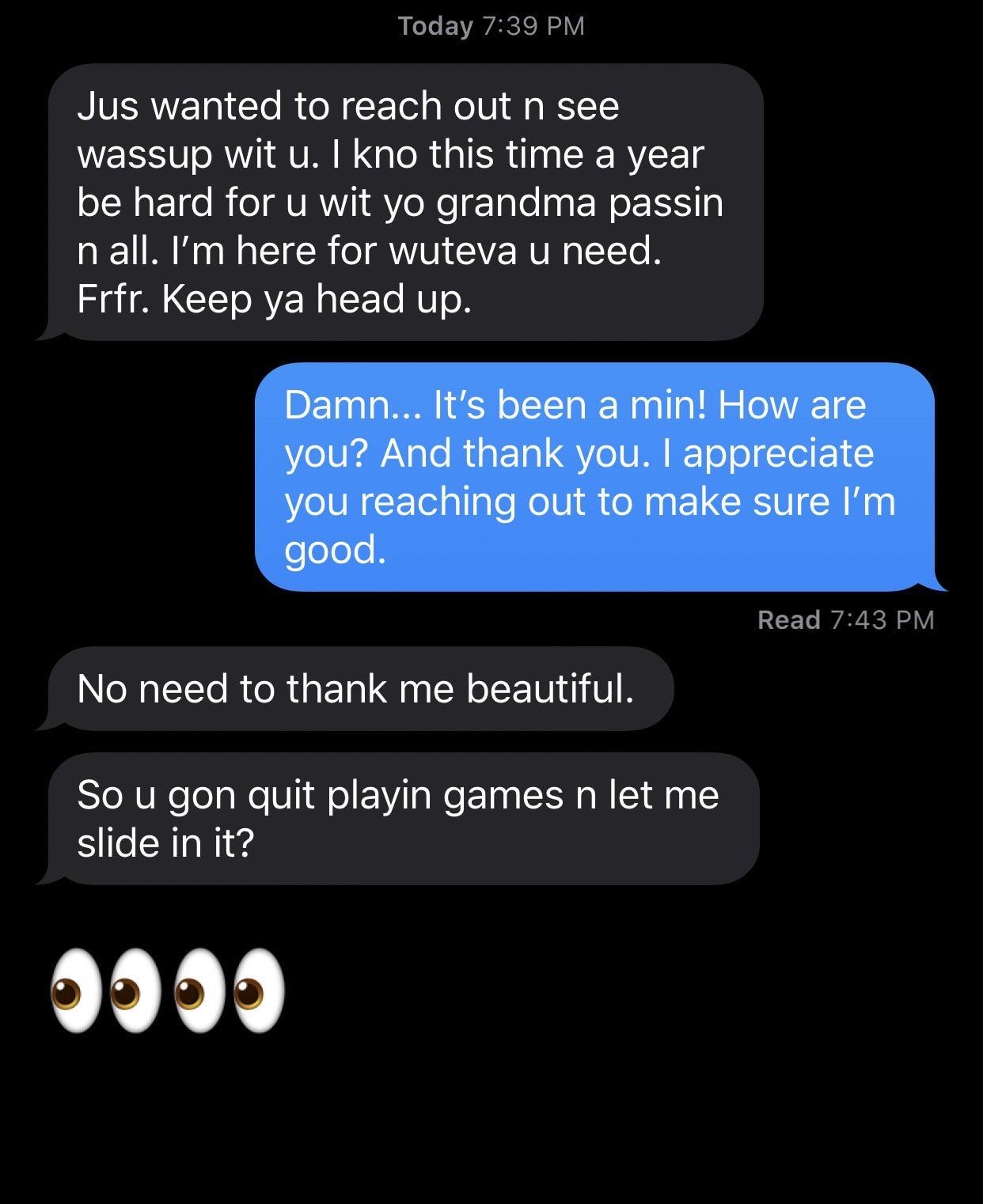 screenshot - Today Jus wanted to reach out n see wassup wit u. I kno this time a year be hard for u wit yo grandma passin in all. I'm here for wuteva u need. Frfr. Keep ya head up. Damn... It's been a min! How are you? And thank you. I appreciate you reac