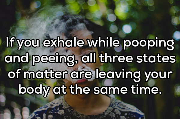 Addiction - If you exhale while pooping and peeing, all three states of matter are leaving your body at the same time.