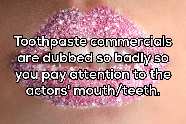 biocombustible - Toothpaste commercials are dubbed so badly so you pay attention to the actors' mouthteeth.