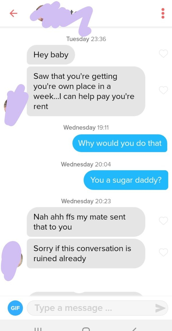 screenshot - Tuesday Hey baby Saw that you're getting you're own place in a week...I can help pay you're rent Wednesday Why would you do that Wednesday You a sugar daddy? Wednesday Nah ahh ffs my mate sent that to you Sorry if this conversation is ruined 
