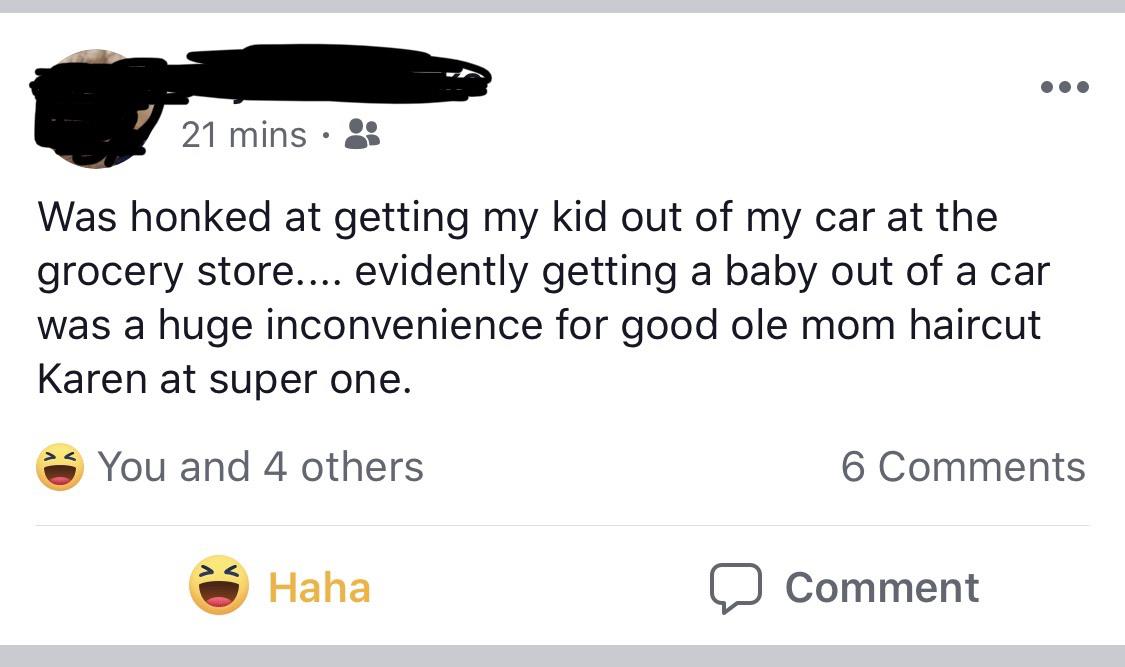 super entitled people - angle - 21 mins Was honked at getting my kid out of my car at the grocery store.... evidently getting a baby out of a car was a huge inconvenience for good ole mom haircut Karen at super one. You and 4 others 6 Haha o Comment
