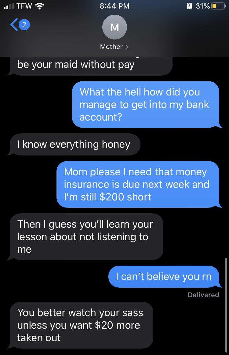 screenshot - . Tew @ 31%O M Mother be your maid without pay What the hell how did you manage to get into my bank account? I know everything honey Mom please I need that money insurance is due next week and I'm still $200 short Then I guess you'll learn yo
