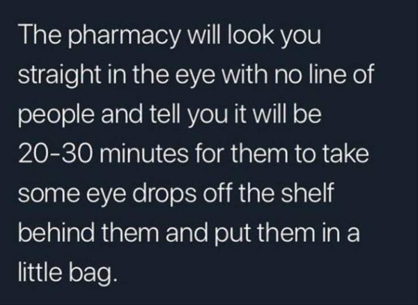 atmosphere - The pharmacy will look you straight in the eye with no line of people and tell you it will be 2030 minutes for them to take some eye drops off the shelf behind them and put them in a little bag.