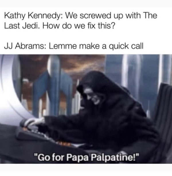 go for papa palpatine - Kathy Kennedy We screwed up with The Last Jedi. How do we fix this? Jj Abrams Lemme make a quick call "Go for Papa Palpatine!"