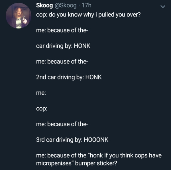 atmosphere - Skoog 17h cop do you know why i pulled you over? me because of the car driving by Honk me because of the 2nd car driving by Honk me cop me because of the 3rd car driving by Hooonk ime because of the "honk if you think cops have micropenises" 