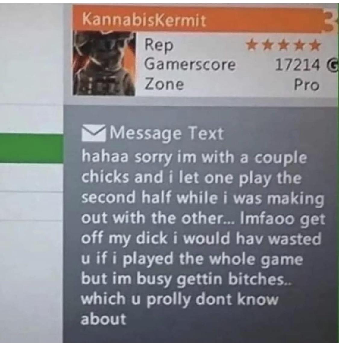software - Kannabiskermit Rep Gamerscore Zone 17214 G Pro Message Text hahaa sorry im with a couple chicks and i let one play the second half while i was making out with the other... Imfaoo get off my dick i would hav wasted u if i played the whole game b