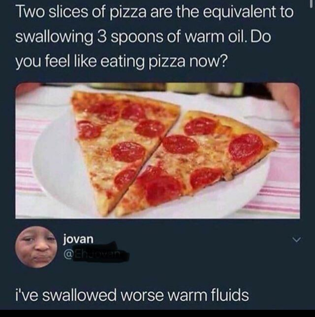 pizza oil meme - Two slices of pizza are the equivalent to swallowing 3 spoons of warm oil. Do you feel eating pizza now? jovan i've swallowed worse warm fluids