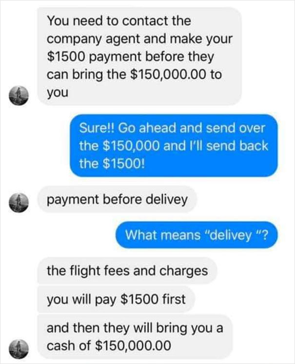 You need to contact the company agent and make your $1500 payment before they can bring the $150,000.00 to you Sure!! Go ahead and send over the $150,000 and I'll send back the $1500! payment before delivey What means "delivey "? the flight fees and…
