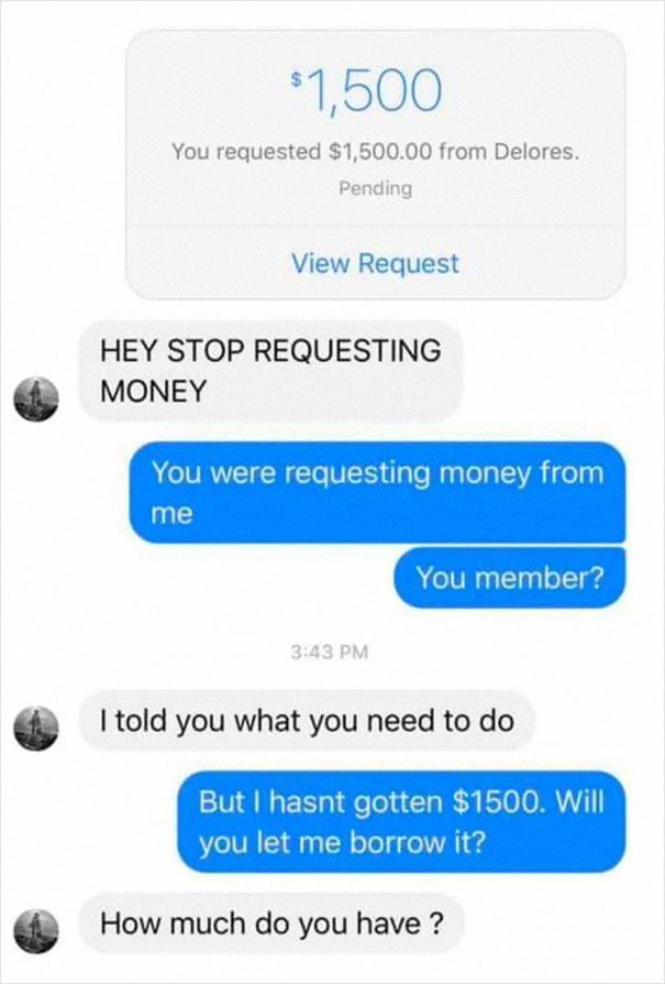 $1,500 You requested $1,500.00 from Delores. Pending View Request Hey Stop Requesting Money You were requesting money from me You member? I told you what you need to do But I hasnt gotten $1500. Will you let me borrow it? How much do you have ?