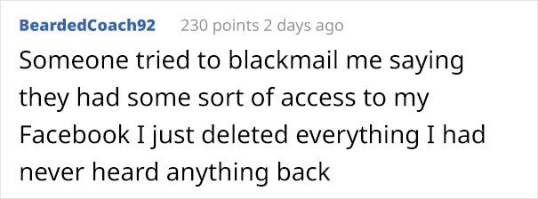 write a goal statement - BeardedCoach92 230 points 2 days ago Someone tried to blackmail me saying they had some sort of access to my Facebook I just deleted everything I had never heard anything back