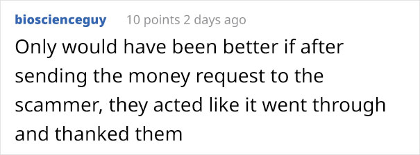 angle - bioscienceguy 10 points 2 days ago Only would have been better if after sending the money request to the scammer, they acted it went through and thanked them