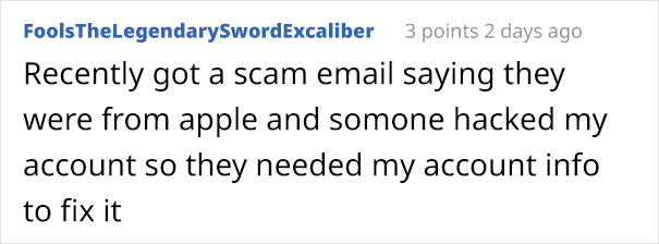 angle - FoolsTheLegendarySwordExcaliber 3 points 2 days ago Recently got a scam email saying they were from apple and somone hacked my account so they needed my account info to fix it