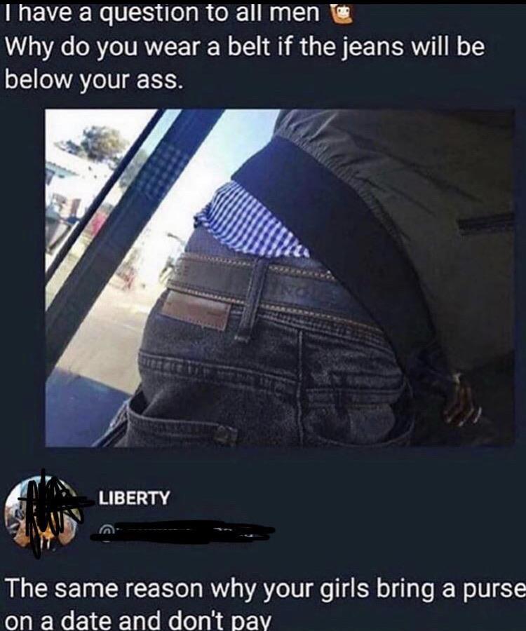 belt meme - Thave a question to all men Why do you wear a belt if the jeans will be below your ass. Liberty The same reason why your girls bring a purse on a date and don't pay