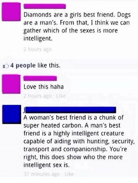 number - Diamonds are a girls best friend. Dogs are a man's. From that, I think we can gather which of the sexes is more intelligent. 2 hours ago 4 people this. Love this haha 2 hours ago A woman's best friend is a chunk of super heated carbon. A man's be