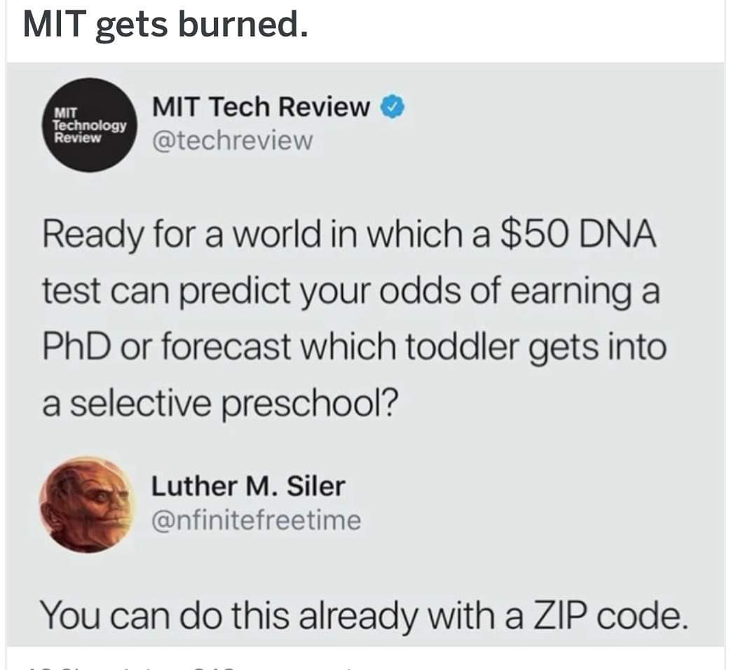 Mit gets burned. Mit Technology Review Mit Tech Review Ready for a world in which a $50 Dna test can predict your odds of earning a PhD or forecast which toddler gets into a selective preschool? Luther M. Siler You can do this already with a Zip code.
