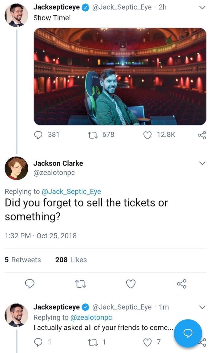 Jacksepticeye - Jacksepticeye Show Time! 2h 381 22 678 Jackson Clarke Did you forget to sell the tickets or something? 5 208 Jacksepticeye 1m I actually asked all of your friends to come... 0 1 2717