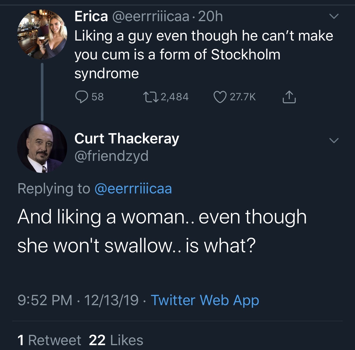 presentation - Erica 20h Liking a guy even though he can't make you cum is a form of Stockholm syndrome 258 222,484 Curt Thackeray And liking a woman.. even though she won't swallow.. is what? 121319 . Twitter Web App 1 Retweet 22