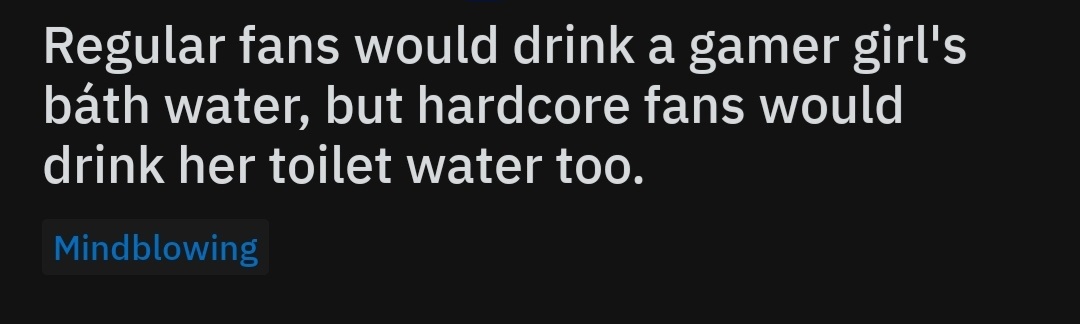 darkness - Regular fans would drink a gamer girl's bth water, but hardcore fans would drink her toilet water too. Mindblowing