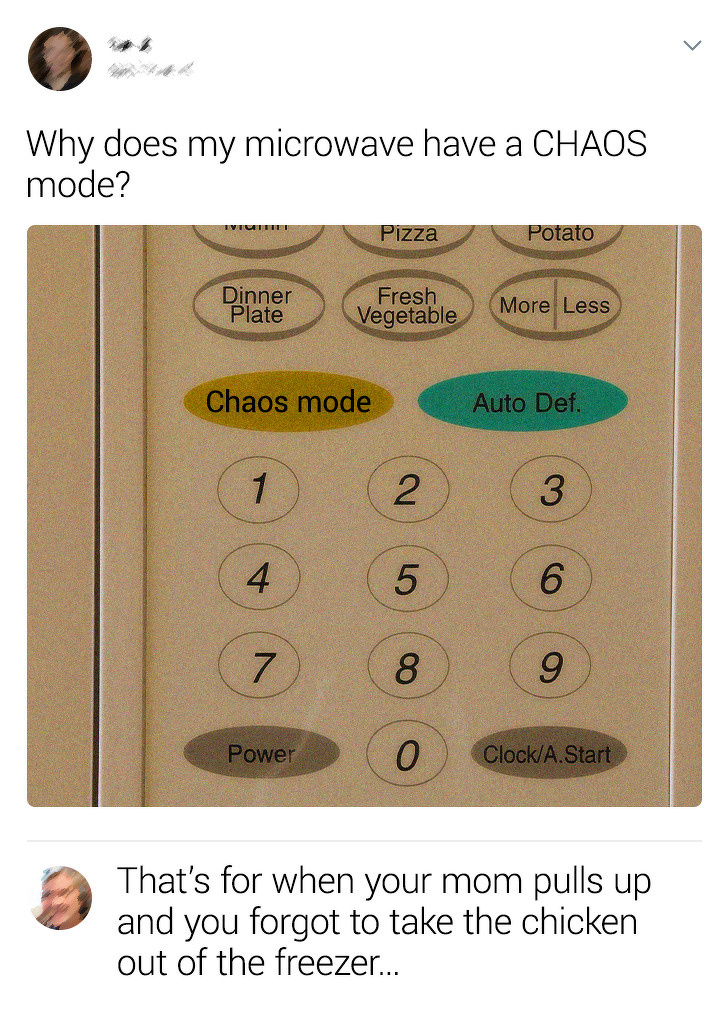 Why does my microwave have a Chaos mode? Pizza P otato Dinner plate Vegetable More Less Chaos mode Auto Det 1 4 2 5 8 3 6 9 Powe 0 ClockA Start That's for when your mom pulls up and you forgot to take the chicken out of the freezer...