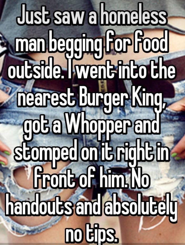 photo caption - Just saw a homeless man begging for food outside. Twent into the nearest Burger King got a Whopper and stomped on it right in front of him No handouts and absolutely no tips