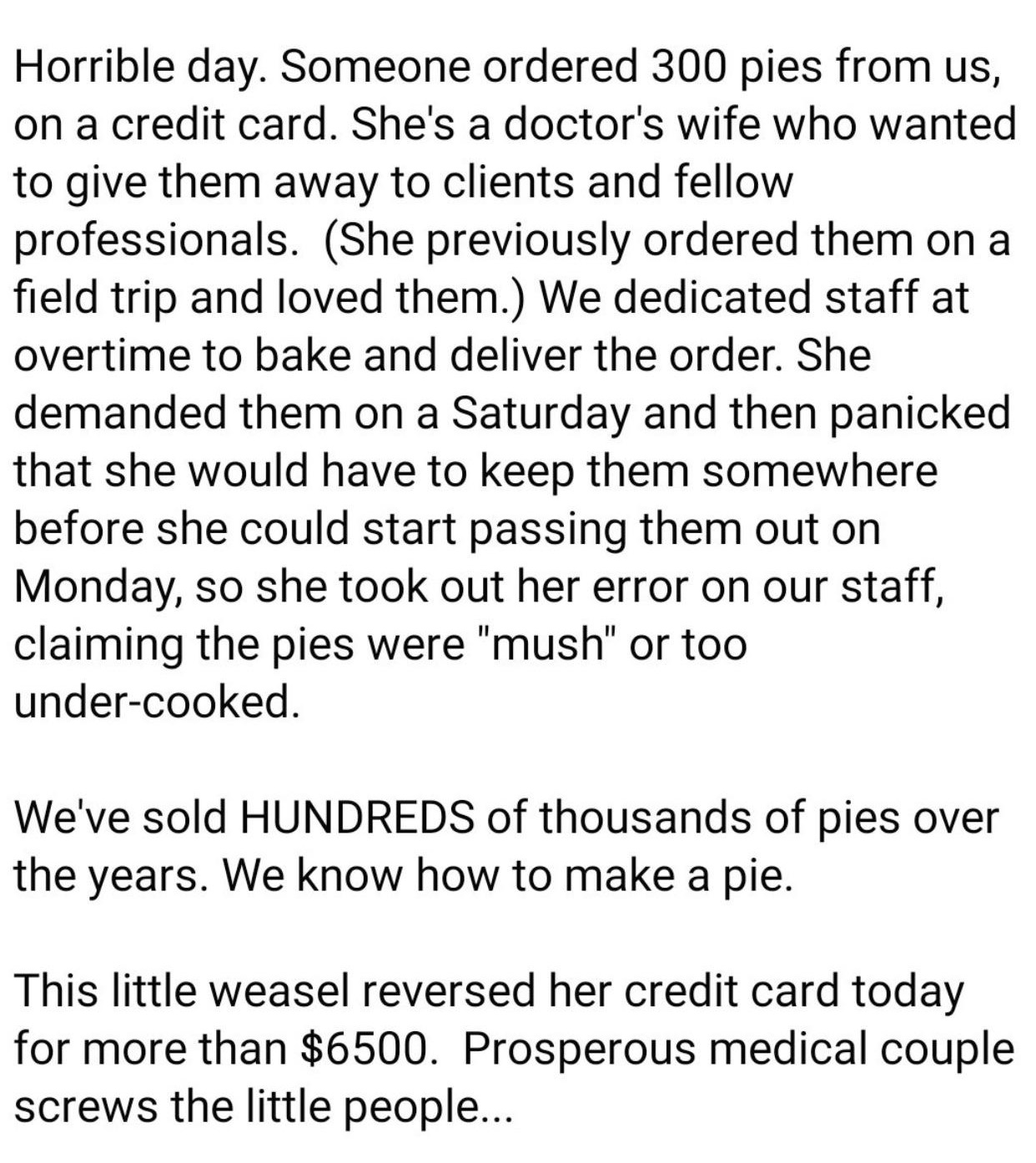 document - Horrible day. Someone ordered 300 pies from us, on a credit card. She's a doctor's wife who wanted to give them away to clients and fellow professionals. She previously ordered them on a field trip and loved them. We dedicated staff at overtime