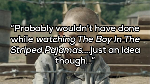 Probably wouldn't have done while watching The Boy In The Striped Pajamas....just an idea though..."