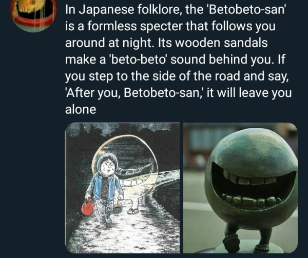 In Japanese folklore, the 'Betobetosan' is a formless specter that s you around at night. Its wooden sandals make a 'betobeto' sound behind you. If you step to the side of the road and say, After you, Betobetosan, it will leave you alone