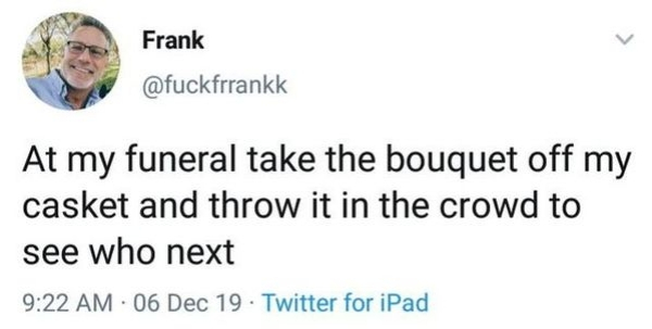 document - Frank At my funeral take the bouquet off my casket and throw it in the crowd to see who next 06 Dec 19 Twitter for iPad