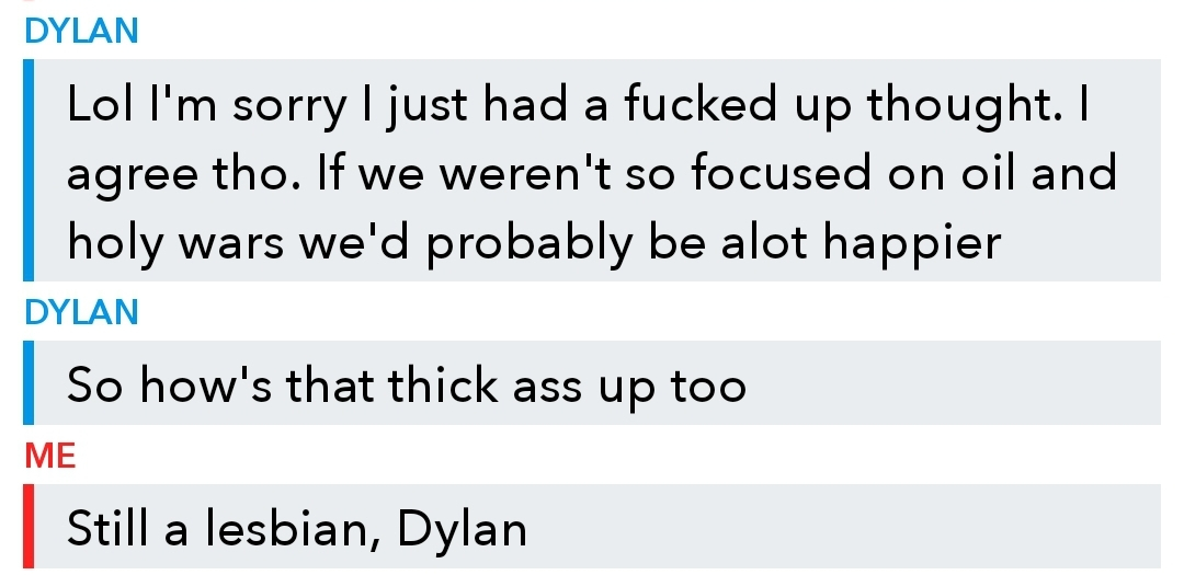angle - Dylan Lol I'm sorry I just had a fucked up thought. I agree tho. If we weren't so focused on oil and holy wars we'd probably be alot happier Dylan So how's that thick ass up too Me Still a lesbian, Dylan