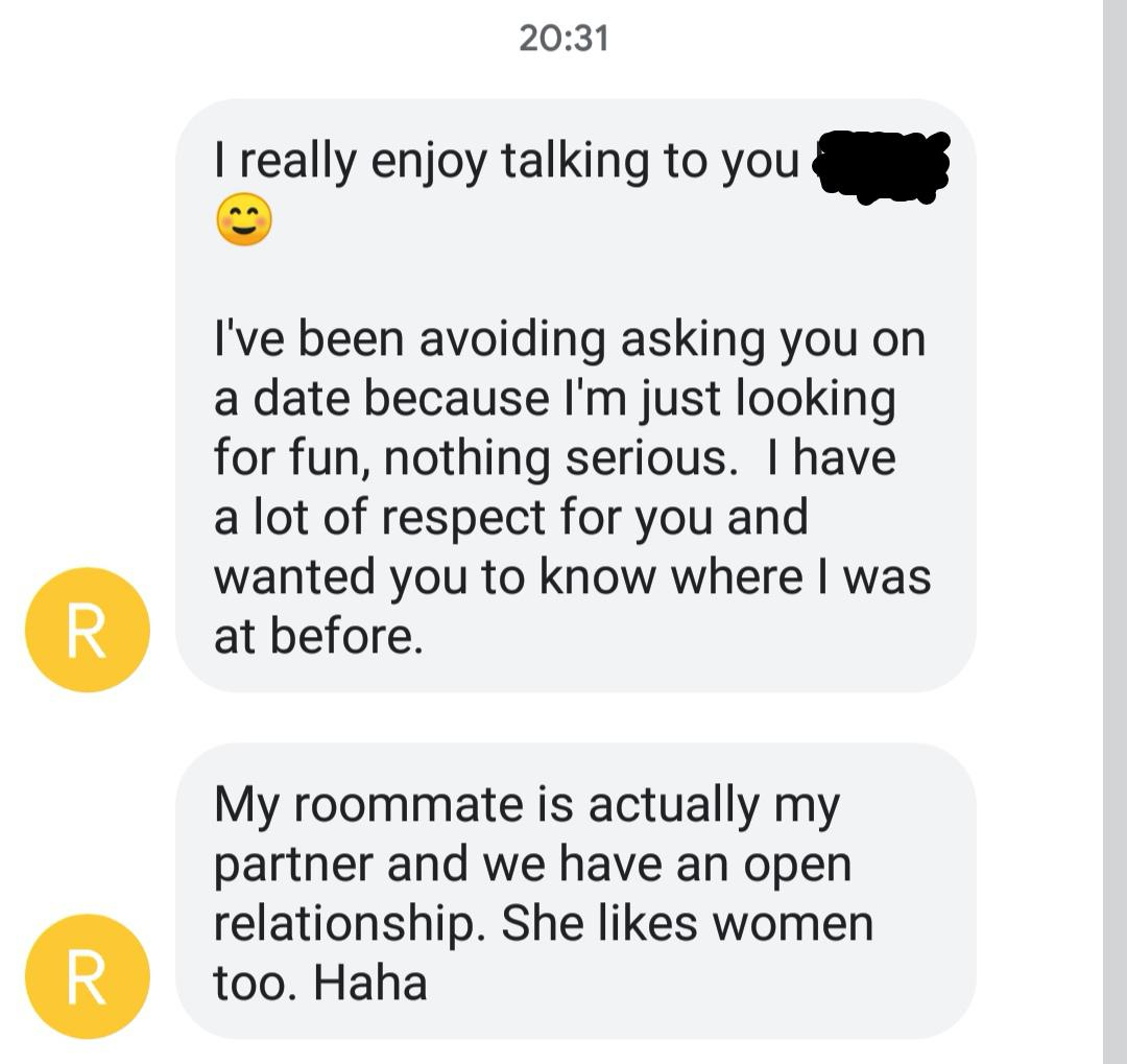 document - I really enjoy talking to you I've been avoiding asking you on a date because I'm just looking for fun, nothing serious. I have a lot of respect for you and wanted you to know where I was at before. My roommate is actually my partner and we hav