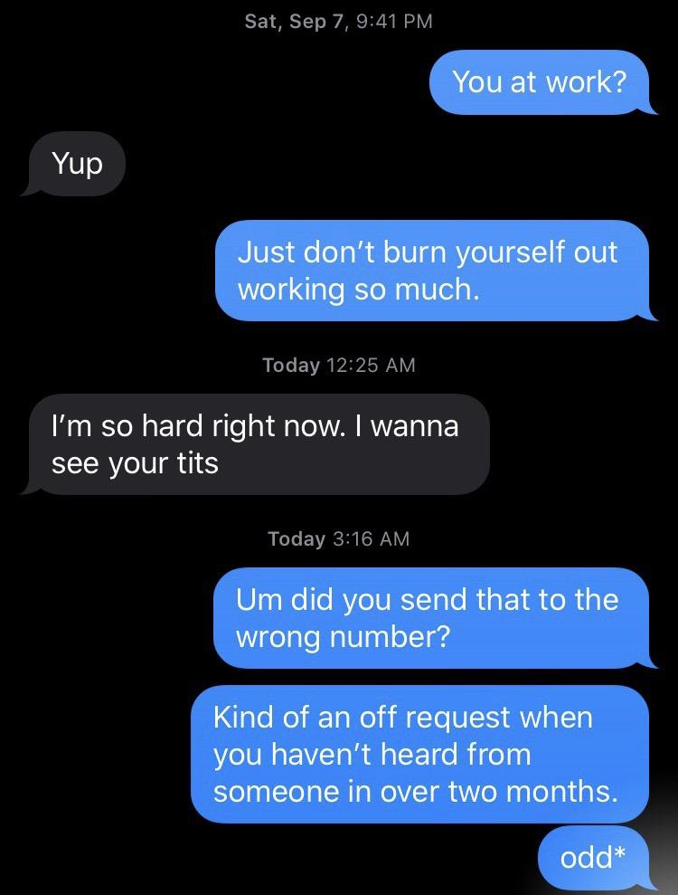 screenshot - Sat, Sep 7, You at work? Yup Just don't burn yourself out working so much. Today I'm so hard right now. I wanna see your tits Today Um did you send that to the wrong number? Kind of an off request when you haven't heard from someone in over t