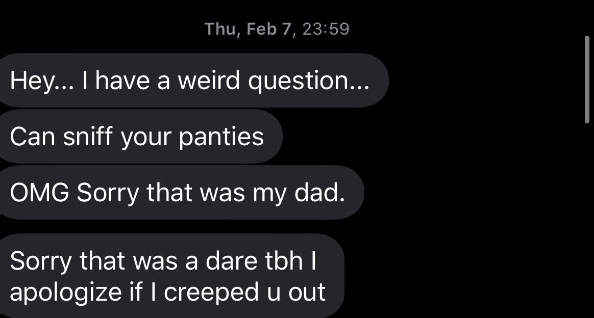 angle - Thu, Feb 7, Hey... I have a weird question... Can sniff your panties Omg Sorry that was my dad. Sorry that was a dare tbh || apologize if I creeped u out