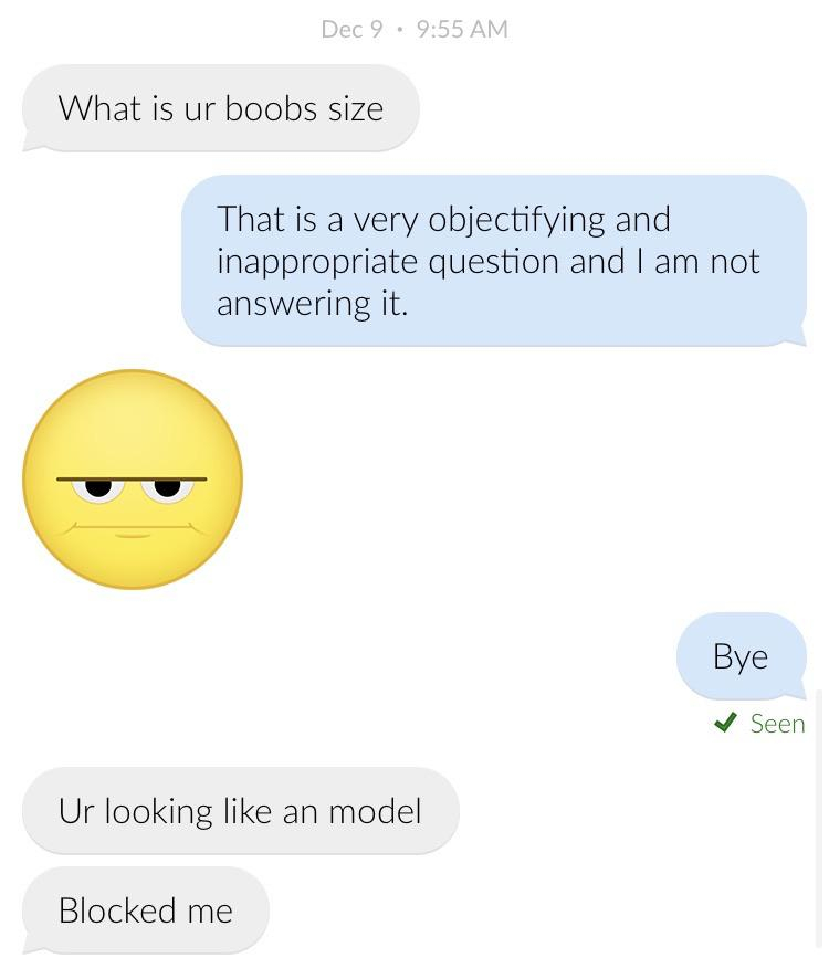 emoticon - Dec 9. What is ur boobs size That is a very objectifying and inappropriate question and I am not answering it. Bye Seen Ur looking an model Blocked me