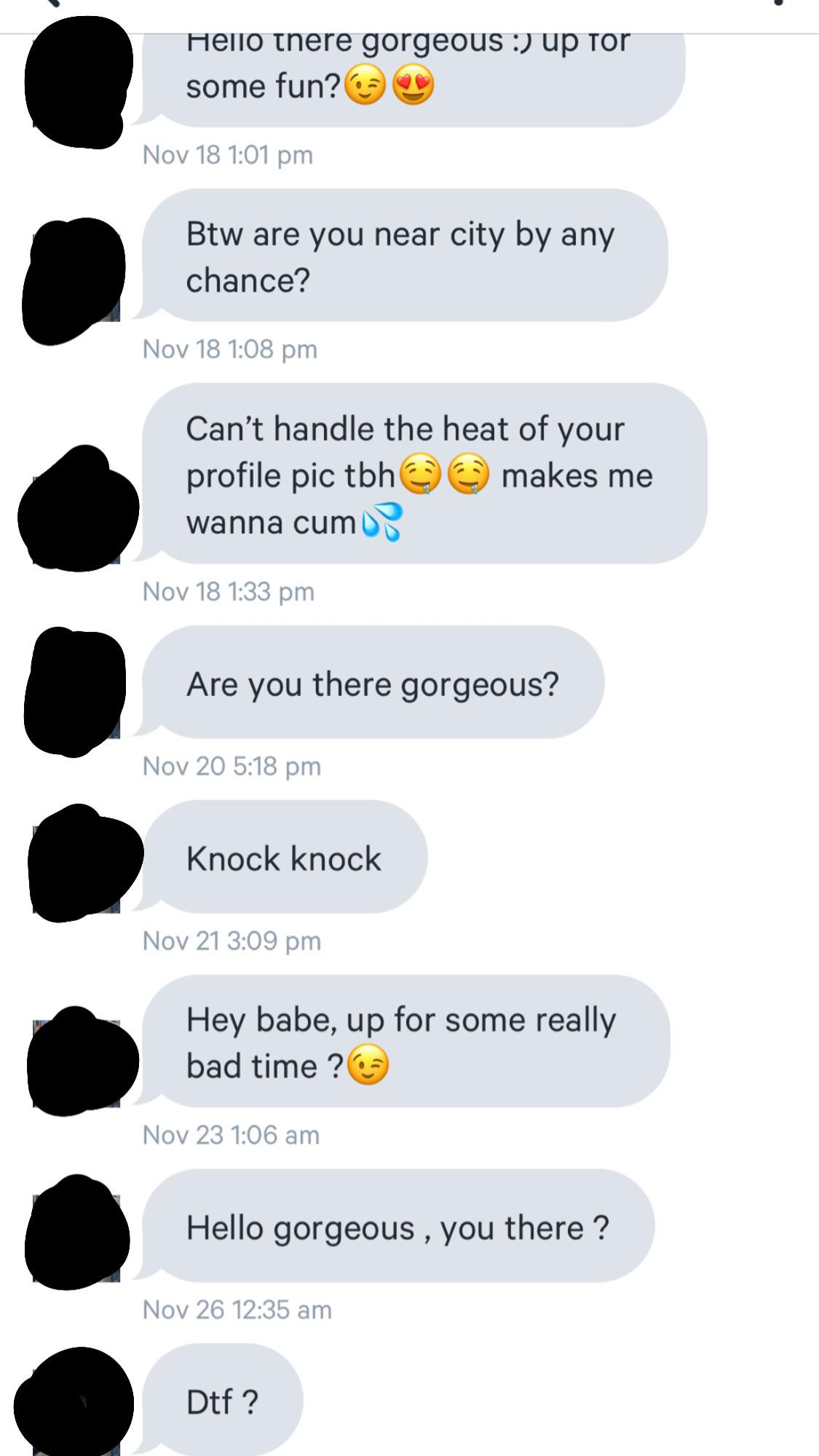 screenshot - Hello there gorgeous up to some fun? Nov 18 Btw are you near city by any chance? Nov 18 Can't handle the heat of your profile pic tbh makes me wanna cum Nov 18 Are you there gorgeous? Nov 20 Knock knock Nov 21 Hey babe, up for some really bad