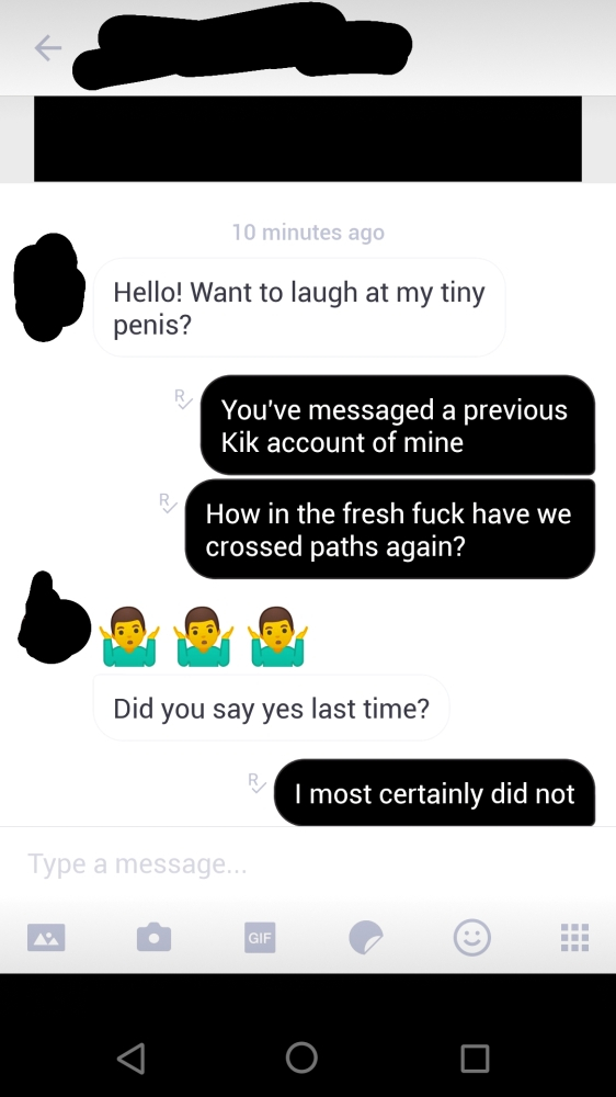 screenshot - 10 minutes ago Hello! Want to laugh at my tiny penis? You've messaged a previous Kik account of mine How in the fresh fuck have we crossed paths again? Did you say yes last time? I most certainly did not Type a message...