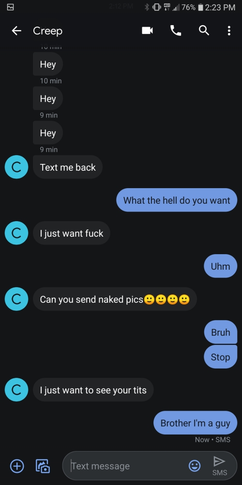 screenshot - 0 76% Creep Hey 10 min Hey 9 min Hey 9 min Text me back What the hell do you want I just want fuck Uhm Can you send naked pics Oooo Bruh Stop I just want to see your tits Brother I'm a guy Now Sms Text message Sms