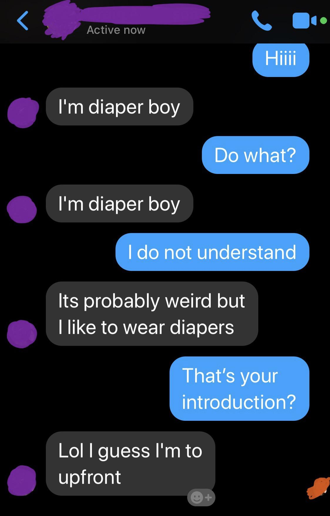 screenshot - Active now Hiiii I'm diaper boy Do what? I'm diaper boy I do not understand Its probably weird but I to wear diapers That's your introduction? Lol I guess I'm to upfront