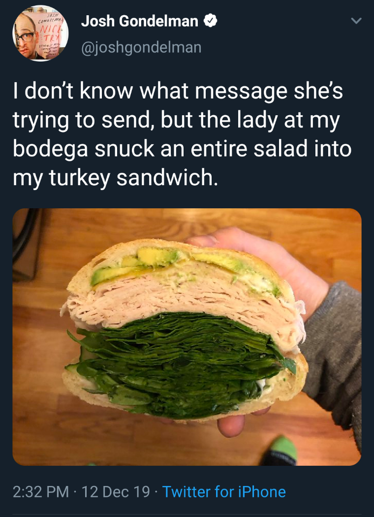 white twitter - Josh Gondelman I don't know what message she's trying to send, but the lady at my bodega snuck an entire salad into my turkey sandwich. 12 Dec 19 Twitter for iPhone