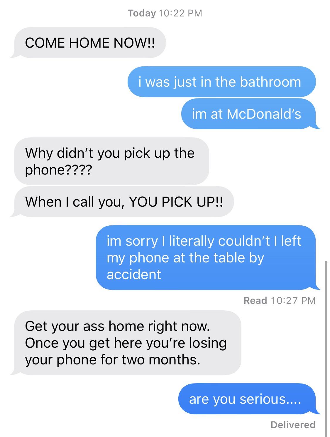 organization - Today Come Home Now!! i was just in the bathroom im at McDonald's Why didn't you pick up the phone???? When I call you, You Pick Up!! im sorry I literally couldn't I left my phone at the table by accident Read Get your ass home right now. O