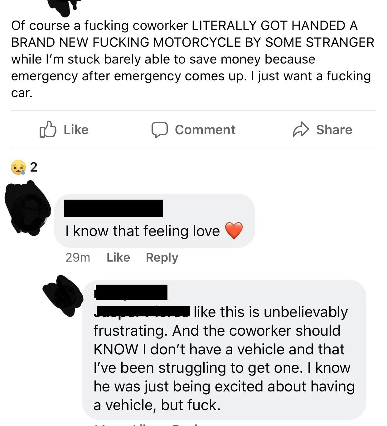 document - Of course a fucking coworker Literally Got Handed A Brand New Fucking Motorcycle By Some Stranger while I'm stuck barely able to save money because emergency after emergency comes up. I just want a fucking car. Comment I know that feeling love 